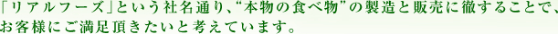  「リアルフーズ」という社名通り、“本物の食べ物”の製造と販売に徹することで、お客様にご満足頂きたいと考えています。