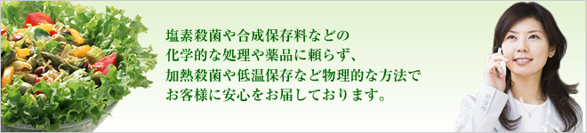 塩素殺菌や合成保存料などの化学的な処理や薬品に頼らず、加熱殺菌や低温保存など物理的な方法でお客様に安心をお届しております。